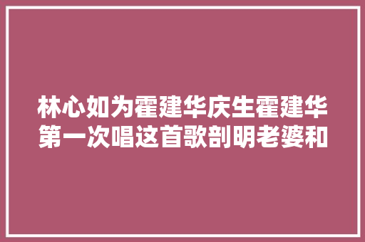 林心如为霍建华庆生霍建华第一次唱这首歌剖明老婆和女儿