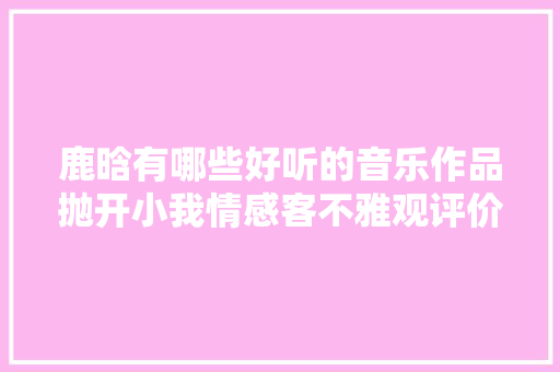 鹿晗有哪些好听的音乐作品抛开小我情感客不雅观评价