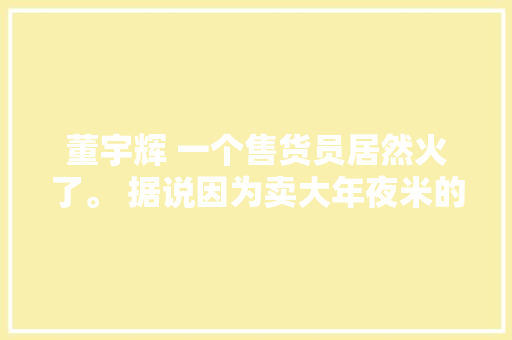董宇辉 一个售货员居然火了。 据说因为卖大年夜米的台词