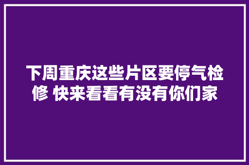 下周重庆这些片区要停气检修 快来看看有没有你们家