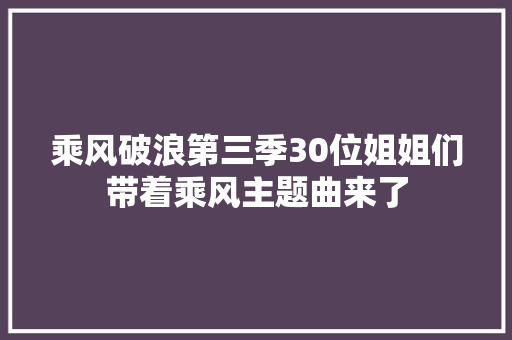 乘风破浪第三季30位姐姐们带着乘风主题曲来了