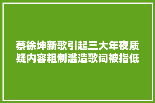 蔡徐坤新歌引起三大年夜质疑内容粗制滥造歌词被指低俗