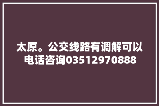 太原。公交线路有调解可以电话咨询03512970888