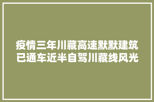 疫情三年川藏高速默默建筑已通车近半自驾川藏线风光不再