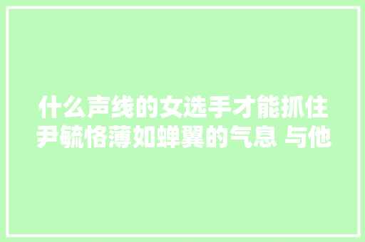 什么声线的女选手才能抓住尹毓恪薄如蝉翼的气息 与他一同对唱