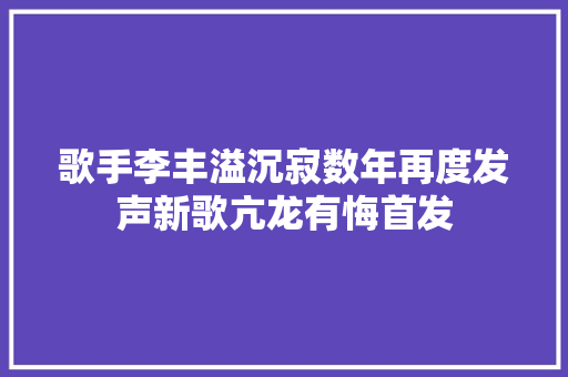 歌手李丰溢沉寂数年再度发声新歌亢龙有悔首发