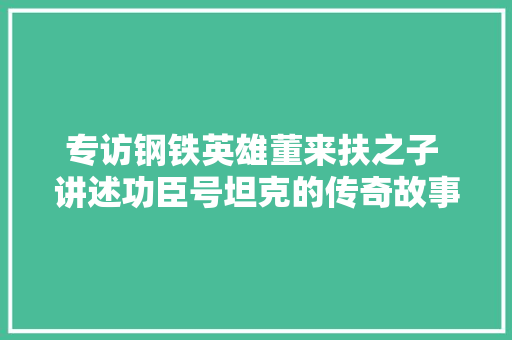 专访钢铁英雄董来扶之子 讲述功臣号坦克的传奇故事