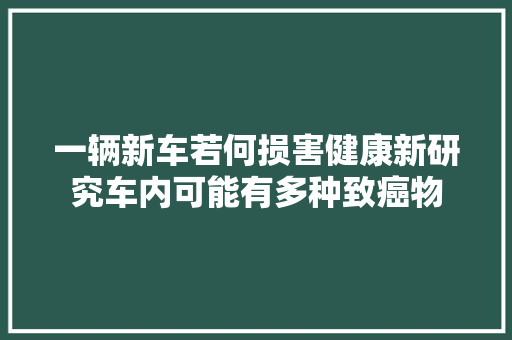 一辆新车若何损害健康新研究车内可能有多种致癌物