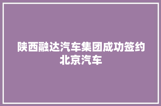陕西融达汽车集团成功签约北京汽车