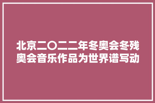 北京二〇二二年冬奥会冬残奥会音乐作品为世界谱写动人旋律创造性转化立异性成长纵横谈