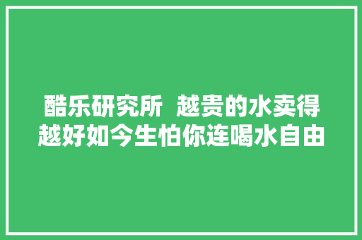 酷乐研究所  越贵的水卖得越好如今生怕你连喝水自由也没有了