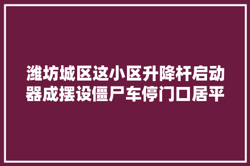 潍坊城区这小区升降杆启动器成摆设僵尸车停门口居平易近出行不便