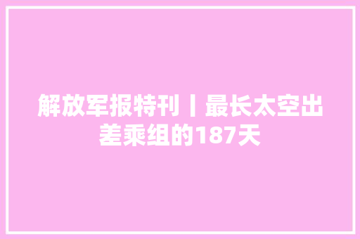解放军报特刊丨最长太空出差乘组的187天