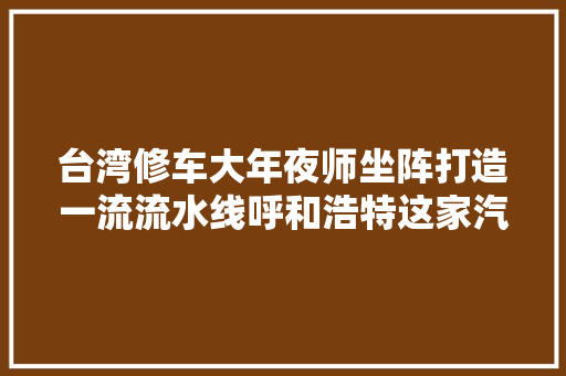 台湾修车大年夜师坐阵打造一流流水线呼和浩特这家汽修厂有啥特别