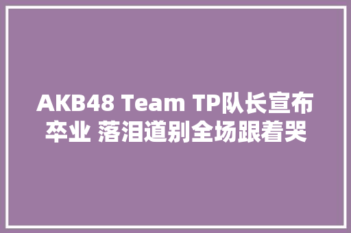 AKB48 Team TP队长宣布卒业 落泪道别全场跟着哭了