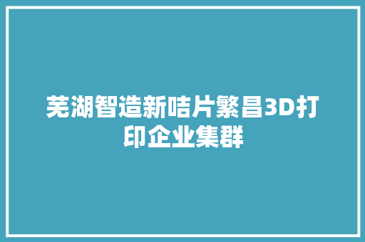 芜湖智造新咭片繁昌3D打印企业集群