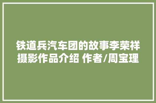 铁道兵汽车团的故事李荣祥摄影作品介绍 作者/周宝理梅梓祥推荐