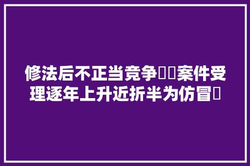 修法后不正当竞争轇轕案件受理逐年上升近折半为仿冒轇轕