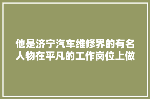 他是济宁汽车维修界的有名人物在平凡的工作岗位上做出了不平凡的造诣