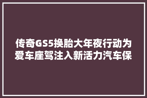 传奇GS5换胎大年夜行动为爱车座驾注入新活力汽车保养与维修