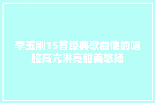 李玉刚15首经典歌曲他的唱腔高亢洪亮甜美悠扬