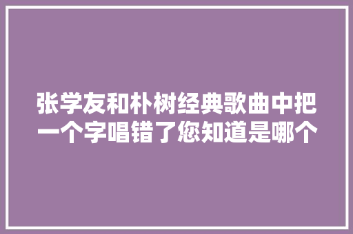 张学友和朴树经典歌曲中把一个字唱错了您知道是哪个字吗