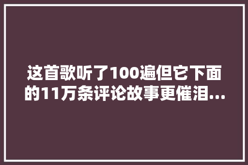 这首歌听了100遍但它下面的11万条评论故事更催泪…