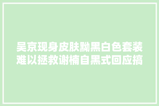 吴京现身皮肤黝黑白色套装难以拯救谢楠自黑式回应搞笑逗趣