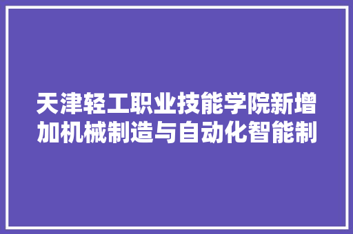 天津轻工职业技能学院新增加机械制造与自动化智能制造专业 鲁班工坊培植成果显著
