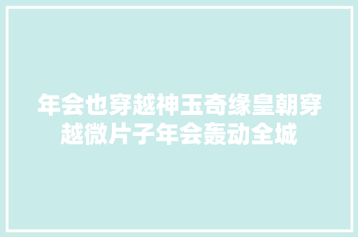 年会也穿越神玉奇缘皇朝穿越微片子年会轰动全城