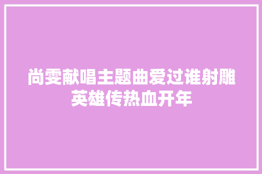 尚雯献唱主题曲爱过谁射雕英雄传热血开年