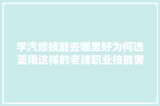 学汽修技能去哪里好为何选蓝翔这样的老牌职业技能黉舍