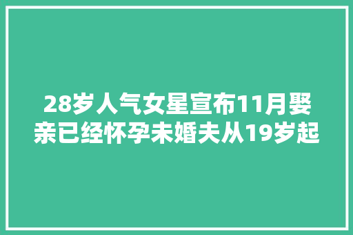 28岁人气女星宣布11月娶亲已经怀孕未婚夫从19岁起就是好同伙