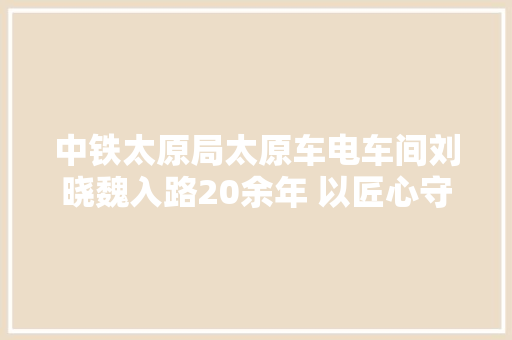 中铁太原局太原车电车间刘晓魏入路20余年 以匠心守初心