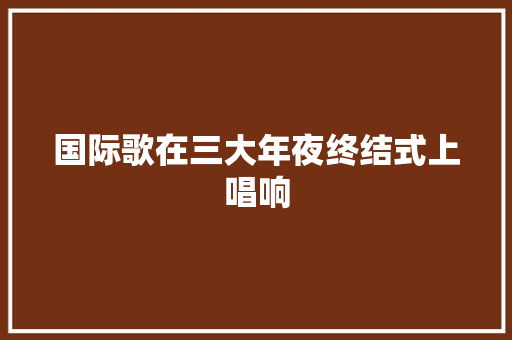 国际歌在三大年夜终结式上唱响