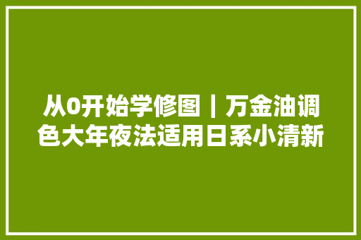 从0开始学修图｜万金油调色大年夜法适用日系小清新韩系