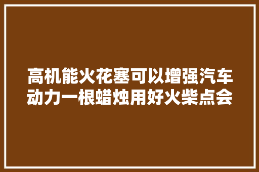 高机能火花塞可以增强汽车动力一根蜡烛用好火柴点会更亮吗