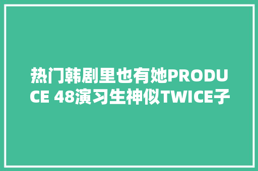 热门韩剧里也有她PRODUCE 48演习生神似TWICE子瑜引热议