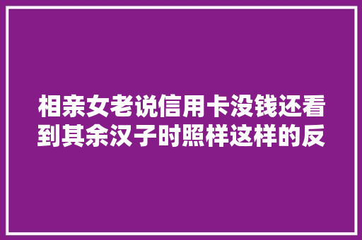相亲女老说信用卡没钱还看到其余汉子时照样这样的反应
