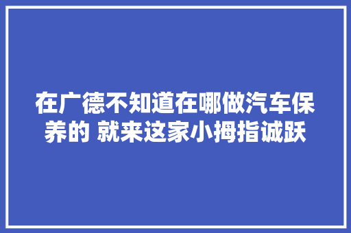 在广德不知道在哪做汽车保养的 就来这家小拇指诚跃传媒