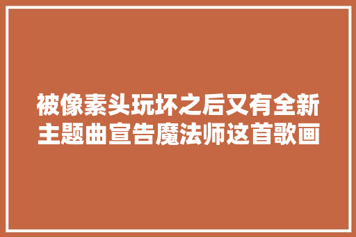 被像素头玩坏之后又有全新主题曲宣告魔法师这首歌画面感贼强