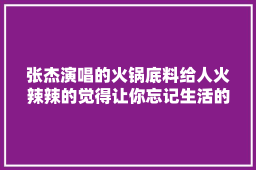 张杰演唱的火锅底料给人火辣辣的觉得让你忘记生活的烦恼