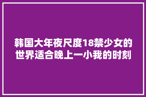 韩国大年夜尺度18禁少女的世界适合晚上一小我的时刻看