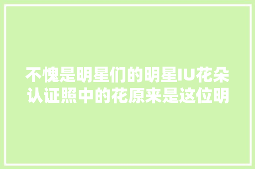 不愧是明星们的明星IU花朵认证照中的花原来是这位明星粉丝送的 休闲娱乐