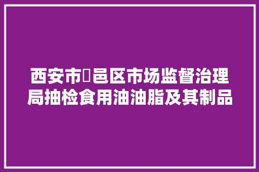 西安市鄠邑区市场监督治理局抽检食用油油脂及其制品5批次均合格
