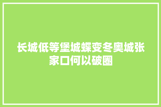 长城低等堡城蝶变冬奥城张家口何以破圈