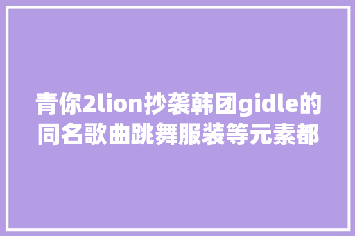 青你2lion抄袭韩团gidle的同名歌曲跳舞服装等元素都重合