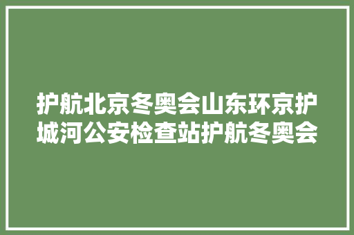 护航北京冬奥会山东环京护城河公安检查站护航冬奥会站好忠诚哨