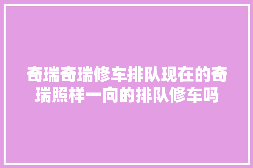 奇瑞奇瑞修车排队现在的奇瑞照样一向的排队修车吗