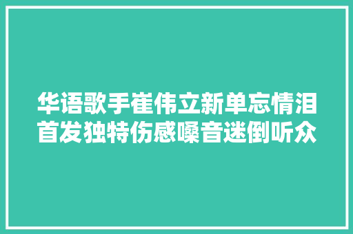 华语歌手崔伟立新单忘情泪首发独特伤感嗓音迷倒听众
